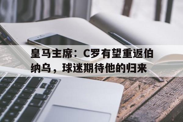 NG体育-皇马主席：C罗有望重返伯纳乌，球迷期待他的归来