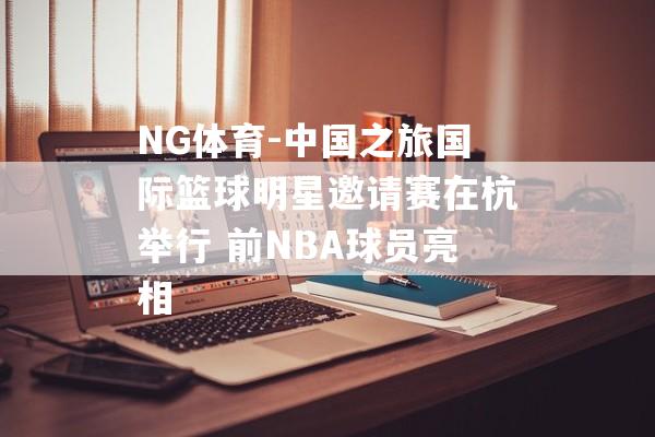 NG体育-中国之旅国际篮球明星邀请赛在杭举行 前NBA球员亮相