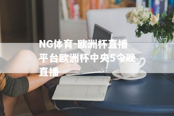 NG体育-欧洲杯直播平台欧洲杯中央5今晚直播